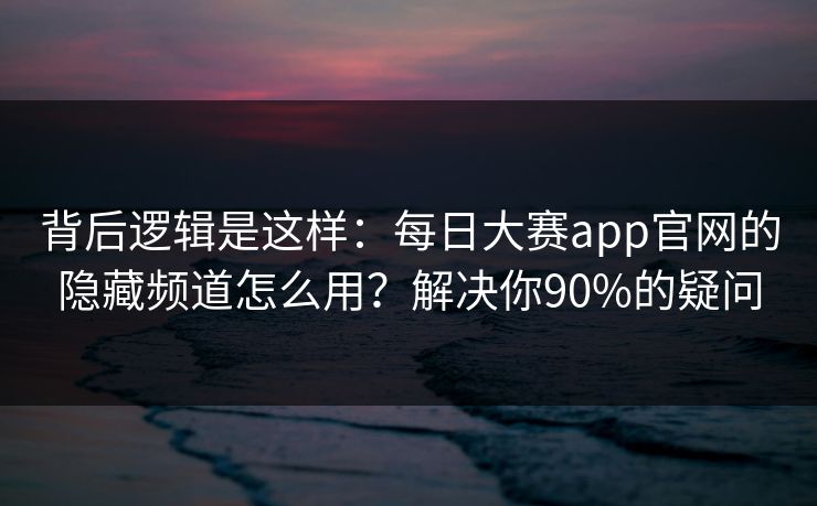 背后逻辑是这样：每日大赛app官网的隐藏频道怎么用？解决你90%的疑问
