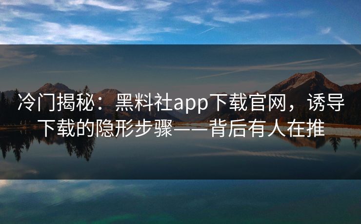 冷门揭秘：黑料社app下载官网，诱导下载的隐形步骤——背后有人在推