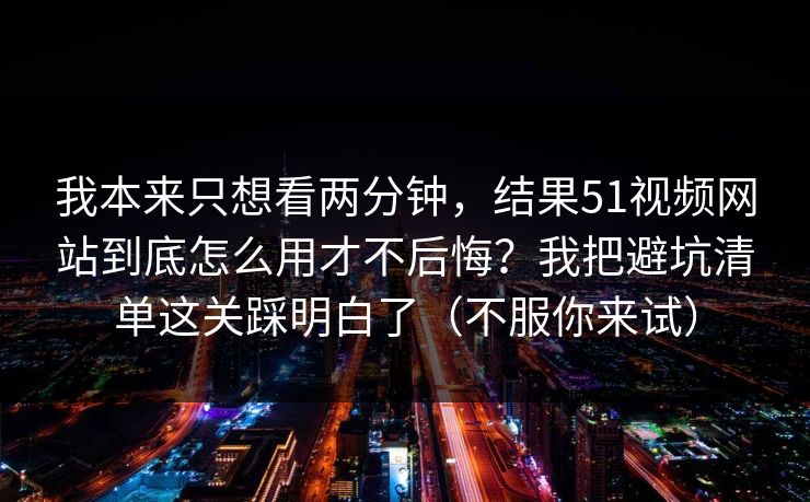 我本来只想看两分钟，结果51视频网站到底怎么用才不后悔？我把避坑清单这关踩明白了（不服你来试）