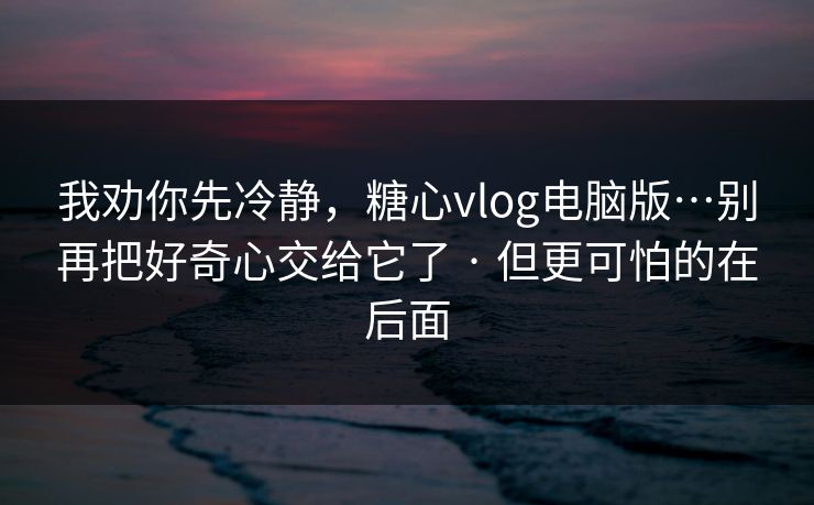 我劝你先冷静，糖心vlog电脑版…别再把好奇心交给它了 · 但更可怕的在后面
