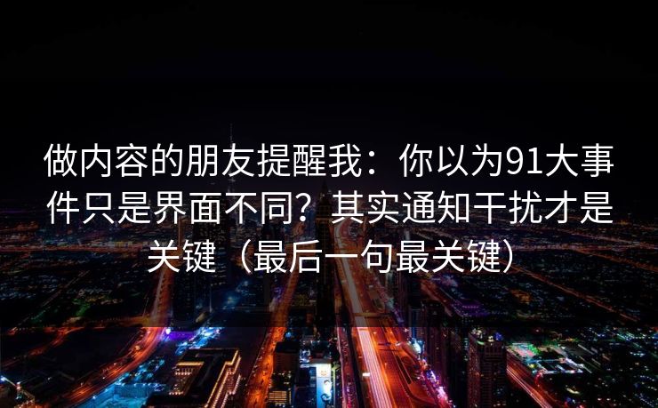 做内容的朋友提醒我：你以为91大事件只是界面不同？其实通知干扰才是关键（最后一句最关键）