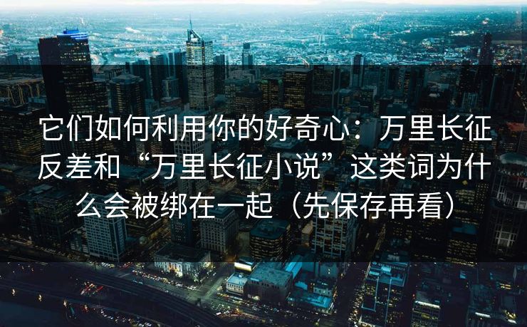 它们如何利用你的好奇心：万里长征反差和“万里长征小说”这类词为什么会被绑在一起（先保存再看）