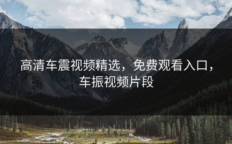 高清车震视频精选，免费观看入口，车振视频片段