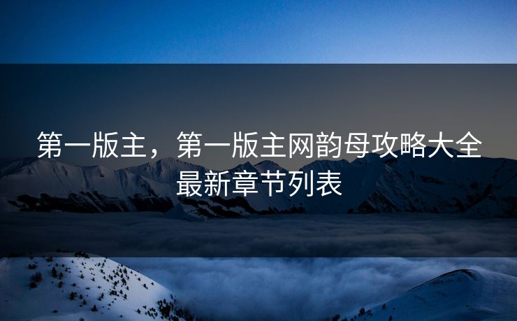 第一版主,第一版主网韵母攻略大全最新章节列表 第一版主,第一版主网韵母攻略大全最新章节列表