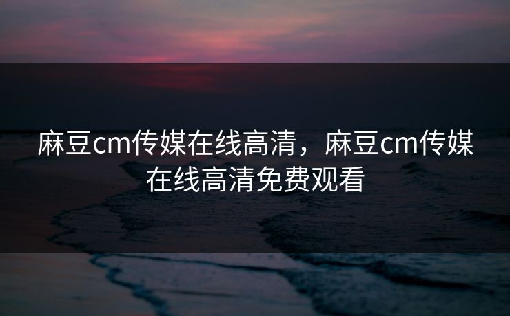 麻豆cm传媒在线高清，麻豆cm传媒在线高清免费观看