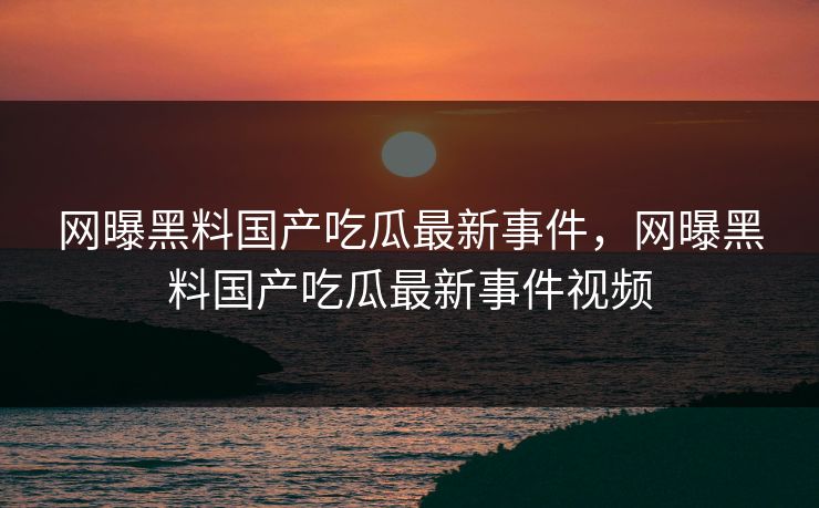 网曝黑料国产吃瓜最新事件，网曝黑料国产吃瓜最新事件视频