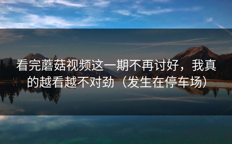 看完蘑菇视频这一期不再讨好，我真的越看越不对劲（发生在停车场）