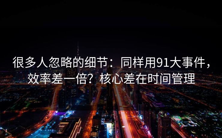 很多人忽略的细节：同样用91大事件，效率差一倍？核心差在时间管理