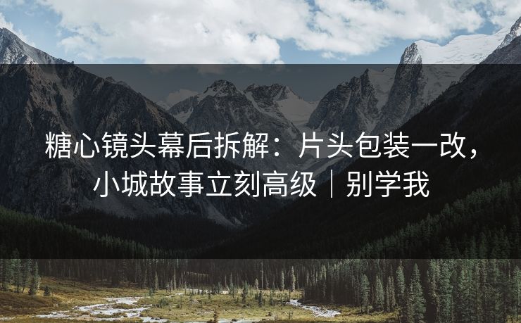 糖心镜头幕后拆解：片头包装一改，小城故事立刻高级｜别学我